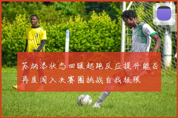 苏炳添状态回暖起跑反应提升能否再度闯入决赛圈挑战自我极限